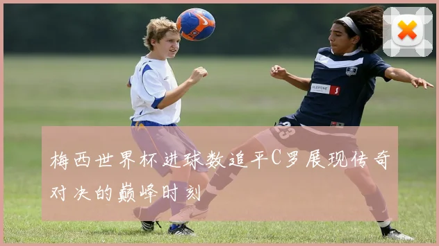 梅西世界杯进球数追平C罗展现传奇对决的巅峰时刻