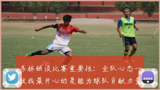 韦林顿谈比赛重要性：全队心态一致我最开心的是能为球队贡献力量