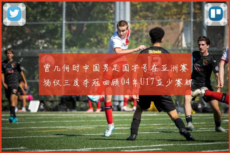 曾几何时中国男足国字号在亚洲赛场仅三度夺冠回顾04年U17亚少赛辉煌时刻