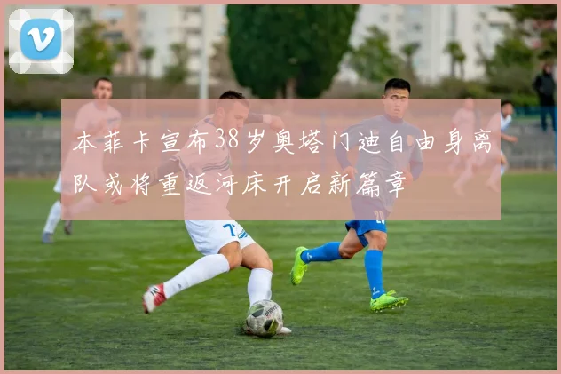 本菲卡宣布38岁奥塔门迪自由身离队或将重返河床开启新篇章