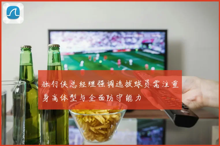 独行侠总经理强调选拔球员需注重身高体型与全面防守能力