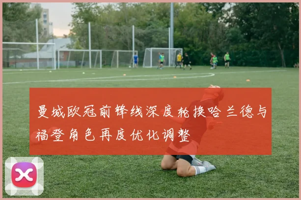 曼城欧冠前锋线深度轮换哈兰德与福登角色再度优化调整