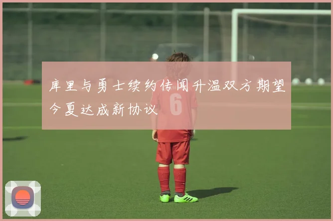库里与勇士续约传闻升温双方期望今夏达成新协议