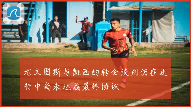 尤文图斯与凯西的转会谈判仍在进行中尚未达成最终协议