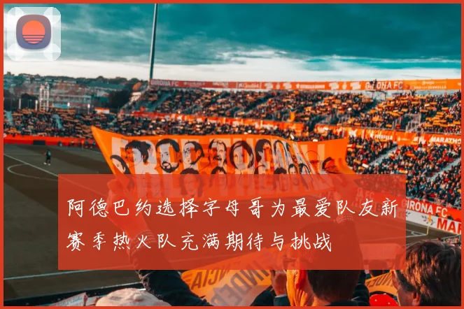 阿德巴约选择字母哥为最爱队友新赛季热火队充满期待与挑战