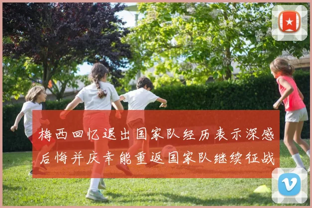 梅西回忆退出国家队经历表示深感后悔并庆幸能重返国家队继续征战