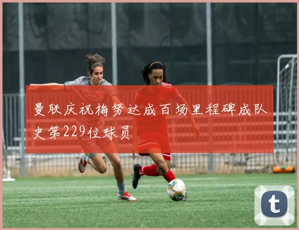 曼联庆祝梅努达成百场里程碑成队史第229位球员