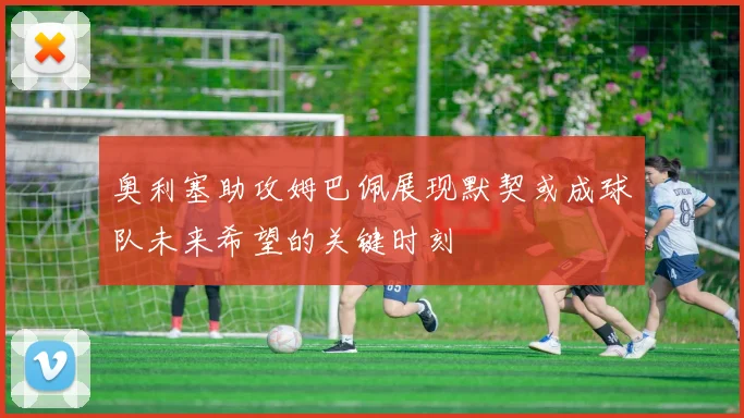 奥利塞助攻姆巴佩展现默契或成球队未来希望的关键时刻