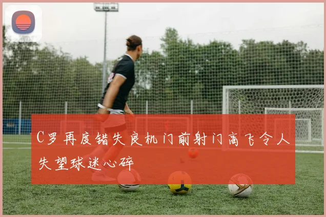 C罗再度错失良机门前射门高飞令人失望球迷心碎
