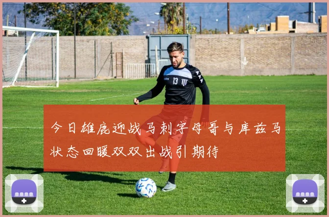 今日雄鹿迎战马刺字母哥与库兹马状态回暖双双出战引期待