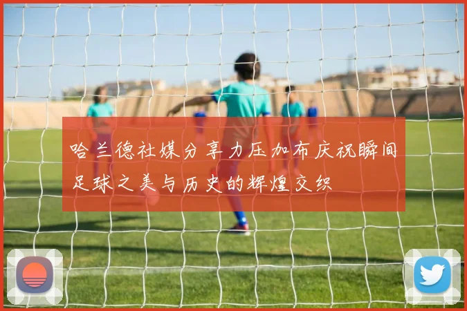 哈兰德社媒分享力压加布庆祝瞬间足球之美与历史的辉煌交织