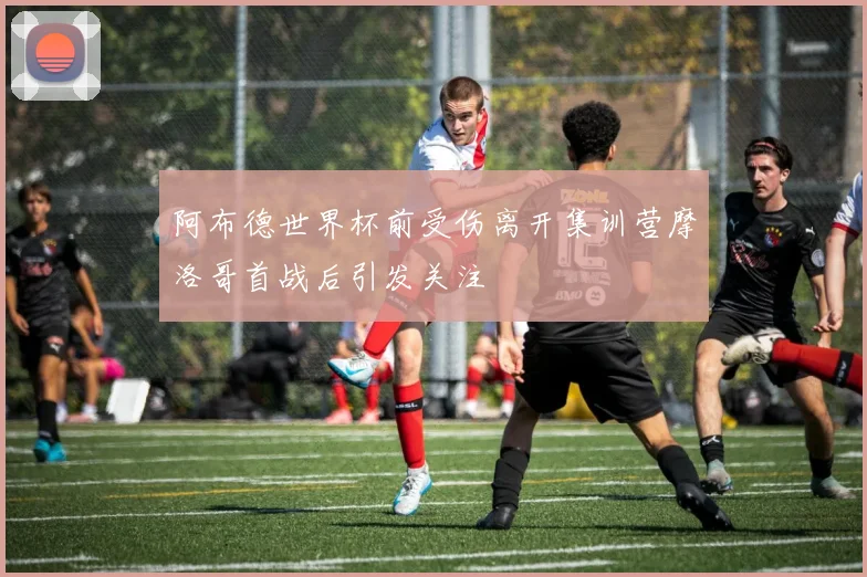 阿布德世界杯前受伤离开集训营摩洛哥首战后引发关注