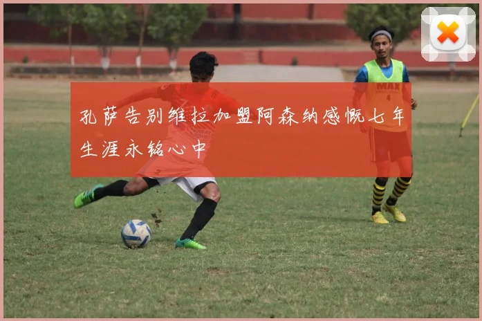 孔萨告别维拉加盟阿森纳感慨七年生涯永铭心中
