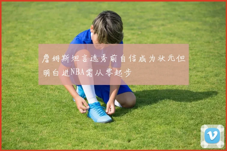 詹姆斯坦言选秀前自信成为状元但明白进NBA需从零起步