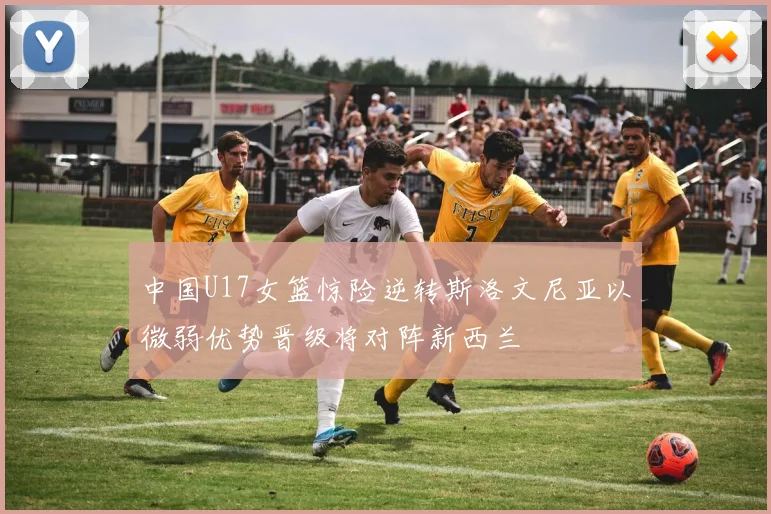 中国U17女篮惊险逆转斯洛文尼亚以微弱优势晋级将对阵新西兰
