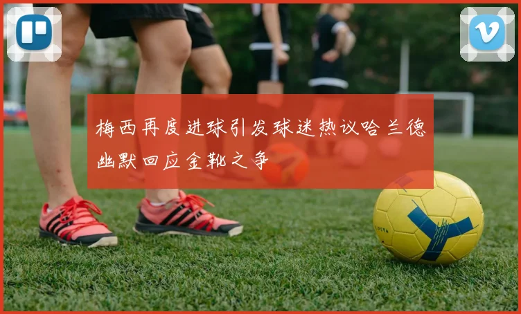 梅西再度进球引发球迷热议哈兰德幽默回应金靴之争