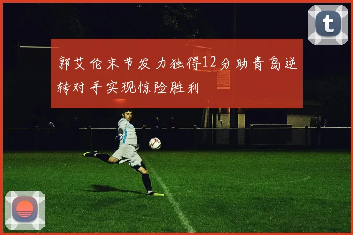 郭艾伦末节发力独得12分助青岛逆转对手实现惊险胜利
