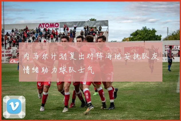 内马尔计划复出对阵海地安抚队友情绪助力球队士气