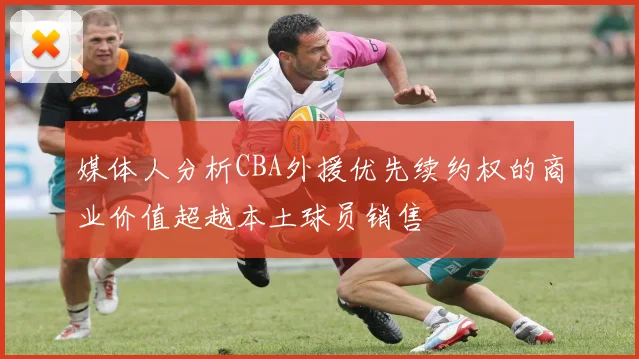 媒体人分析CBA外援优先续约权的商业价值超越本土球员销售