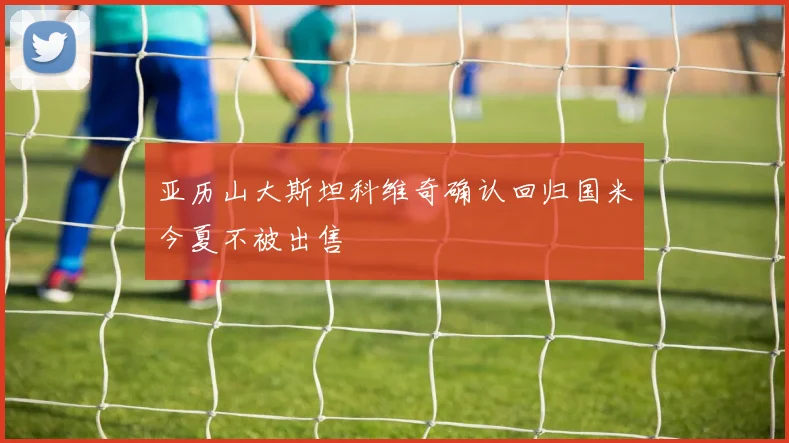 亚历山大斯坦科维奇确认回归国米今夏不被出售