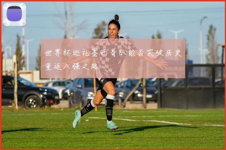世界杯巡礼墨西哥队能否突破历史重返八强之路