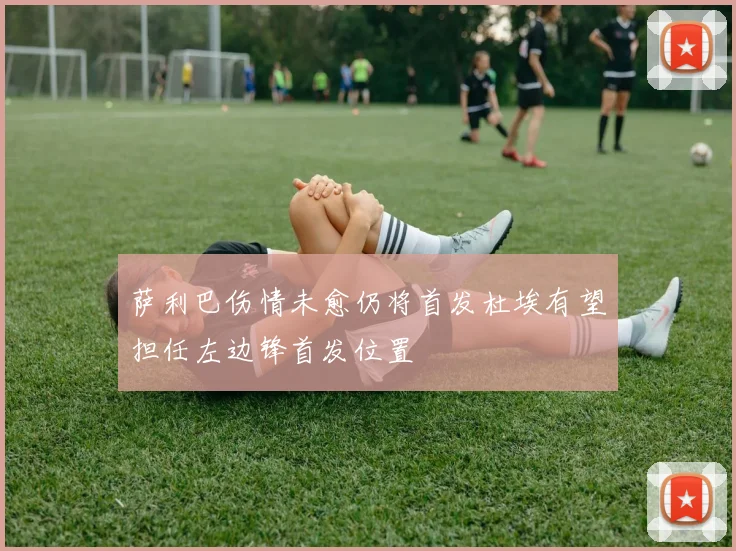 萨利巴伤情未愈仍将首发杜埃有望担任左边锋首发位置