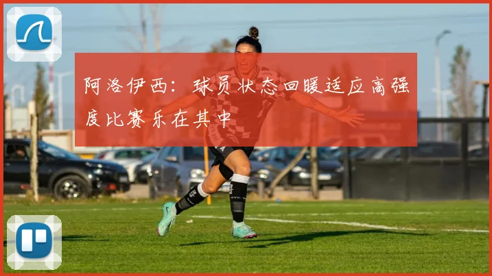 阿洛伊西：球员状态回暖适应高强度比赛乐在其中