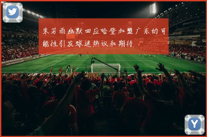 朱芳雨幽默回应哈登加盟广东的可能性引发球迷热议和期待