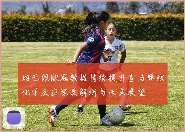 姆巴佩欧冠数据持续提升皇马锋线化学反应深度解析与未来展望
