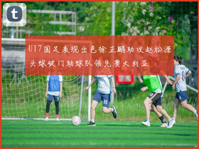 U17国足表现出色徐正鹏助攻赵松源头球破门助球队领先澳大利亚