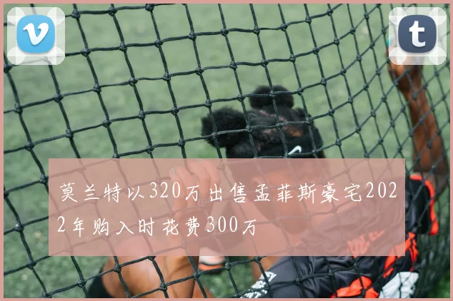 莫兰特以320万出售孟菲斯豪宅2022年购入时花费300万