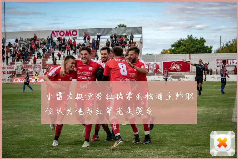 小雷力挺伊劳拉执掌利物浦主帅职位认为他与红军完美契合