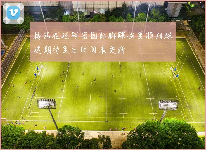 梅西在迈阿密国际脚踝恢复顺利球迷期待复出时间表更新