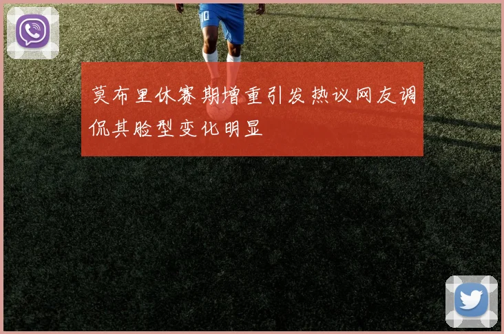 莫布里休赛期增重引发热议网友调侃其脸型变化明显
